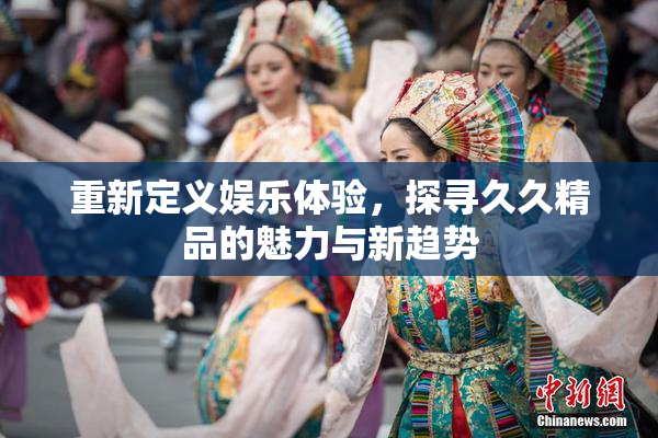 重新定义娱乐体验，探寻久久精品的魅力与新趋势
