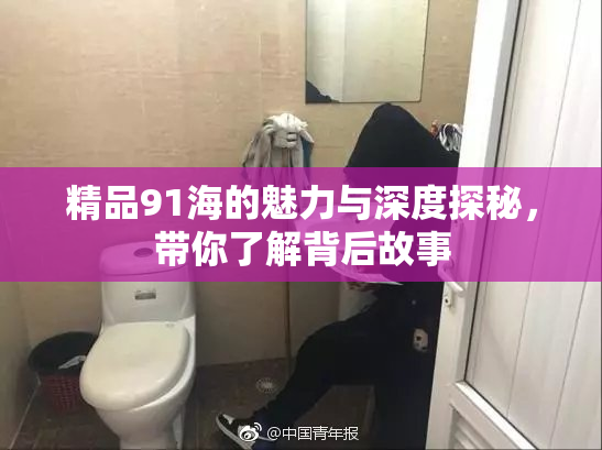 精品91海的魅力与深度探秘，带你了解背后故事