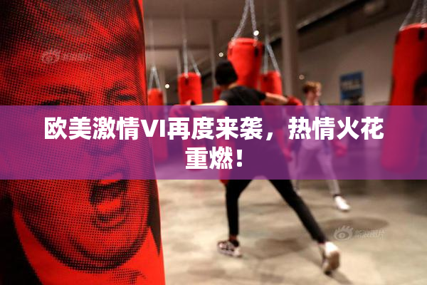 欧美激情VI再度来袭，热情火花重燃！