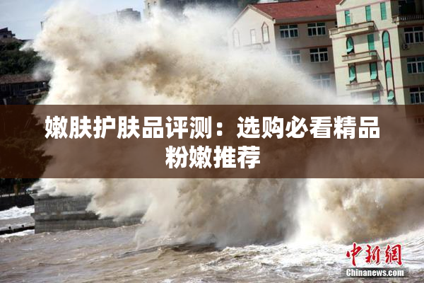 嫩肤护肤品评测：选购必看精品粉嫩推荐