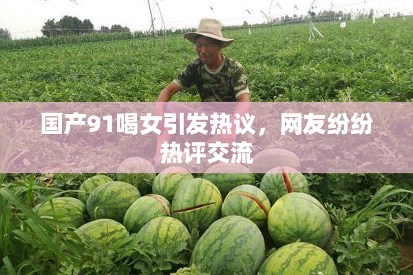国产91喝女引发热议，网友纷纷热评交流