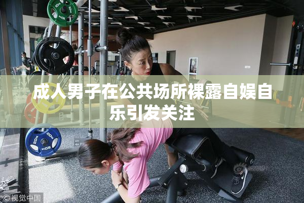成人男子在公共场所裸露自娱自乐引发关注