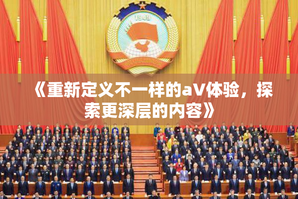 《重新定义不一样的aV体验，探索更深层的内容》