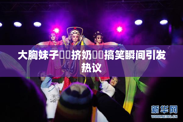 大胸妹子❌‌挤奶❌‌搞笑瞬间引发热议