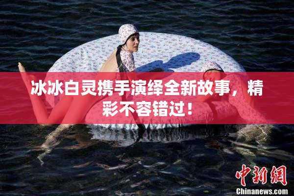 冰冰白灵携手演绎全新故事，精彩不容错过！