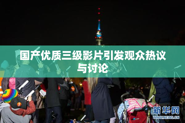 国产优质三级影片引发观众热议与讨论