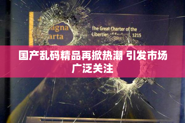 国产乱码精品再掀热潮 引发市场广泛关注