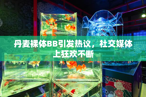 丹麦裸体BB引发热议，社交媒体上狂欢不断