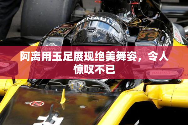 阿离用玉足展现绝美舞姿，令人惊叹不已