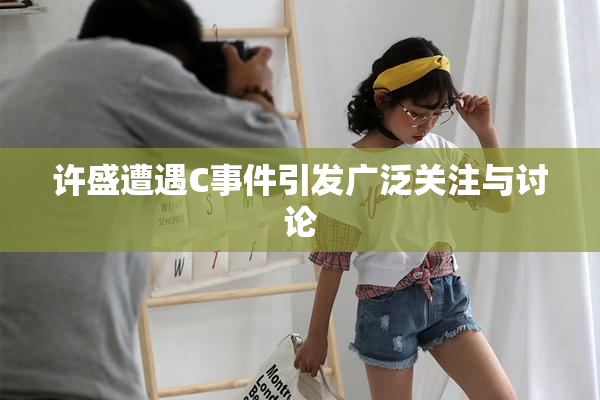 许盛遭遇C事件引发广泛关注与讨论