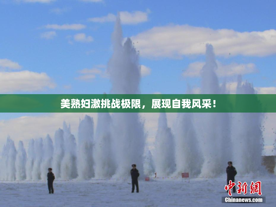 美熟妇激挑战极限，展现自我风采！
