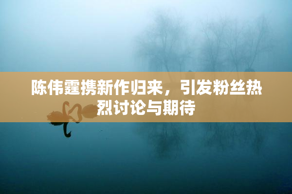 陈伟霆携新作归来，引发粉丝热烈讨论与期待