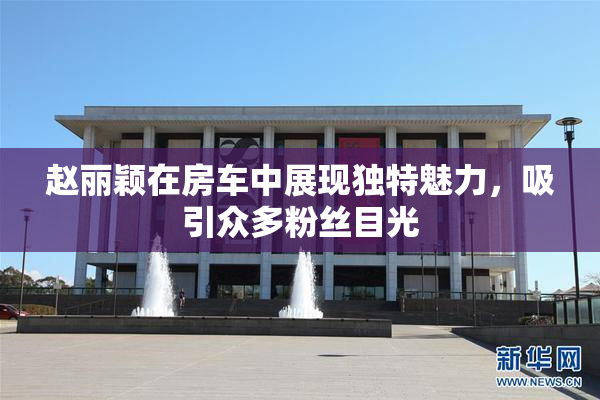 赵丽颖在房车中展现独特魅力，吸引众多粉丝目光