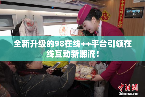 全新升级的98在线++平台引领在线互动新潮流！