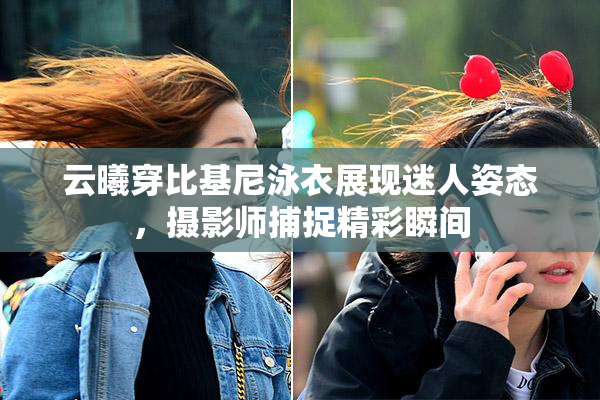 云曦穿比基尼泳衣展现迷人姿态，摄影师捕捉精彩瞬间