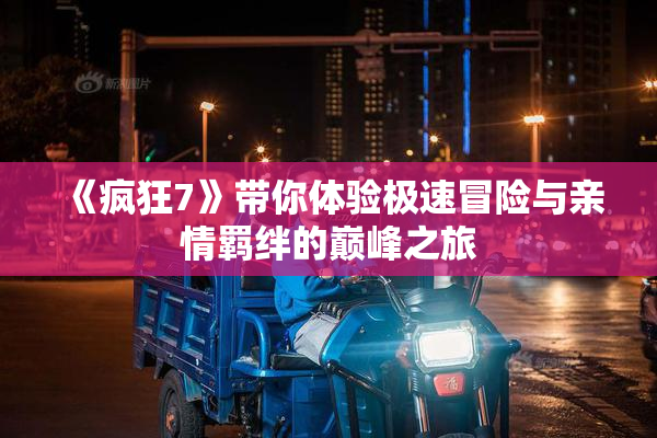 《疯狂7》带你体验极速冒险与亲情羁绊的巅峰之旅