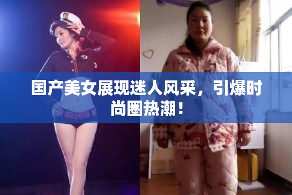 国产美女展现迷人风采，引爆时尚圈热潮！