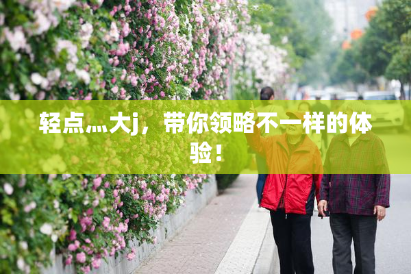 轻点灬大j，带你领略不一样的体验！