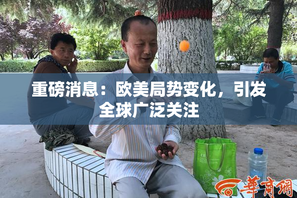 重磅消息：欧美局势变化，引发全球广泛关注