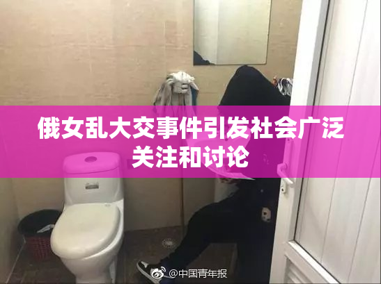 俄女乱大交事件引发社会广泛关注和讨论