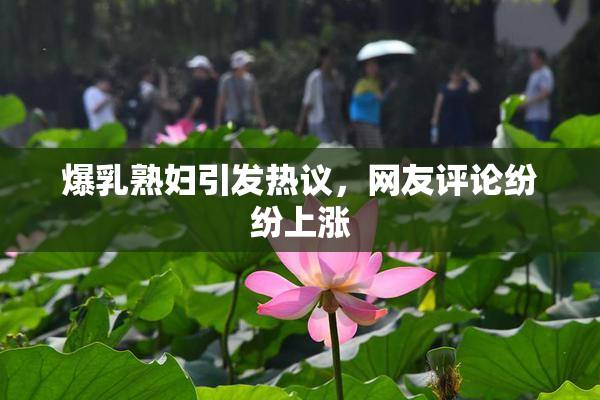 爆乳熟妇引发热议，网友评论纷纷上涨