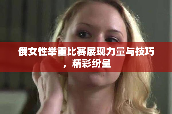俄女性举重比赛展现力量与技巧，精彩纷呈