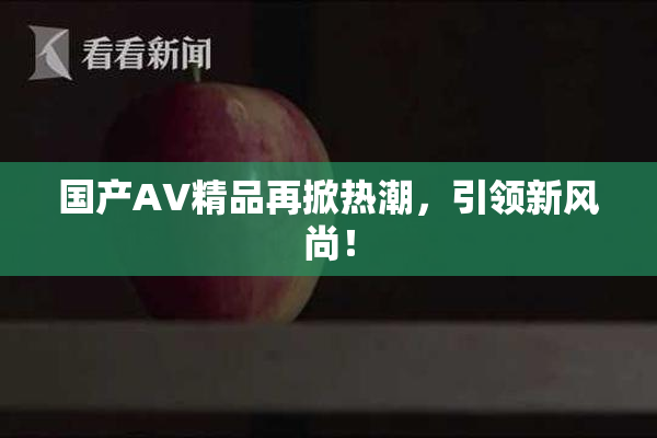 国产AV精品再掀热潮，引领新风尚！
