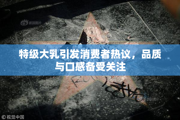 特级大乳引发消费者热议，品质与口感备受关注