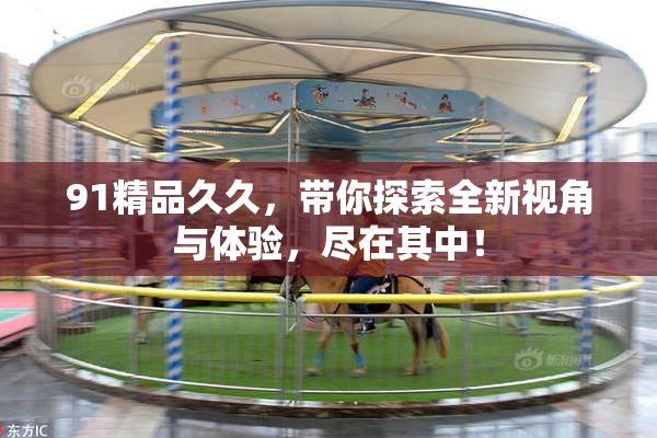 91精品久久，带你探索全新视角与体验，尽在其中！