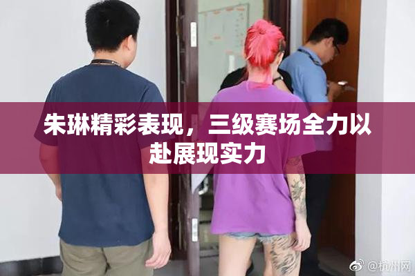 朱琳精彩表现，三级赛场全力以赴展现实力