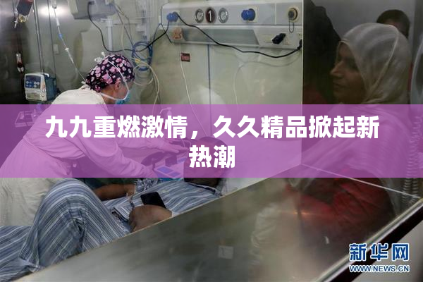 九九重燃激情，久久精品掀起新热潮