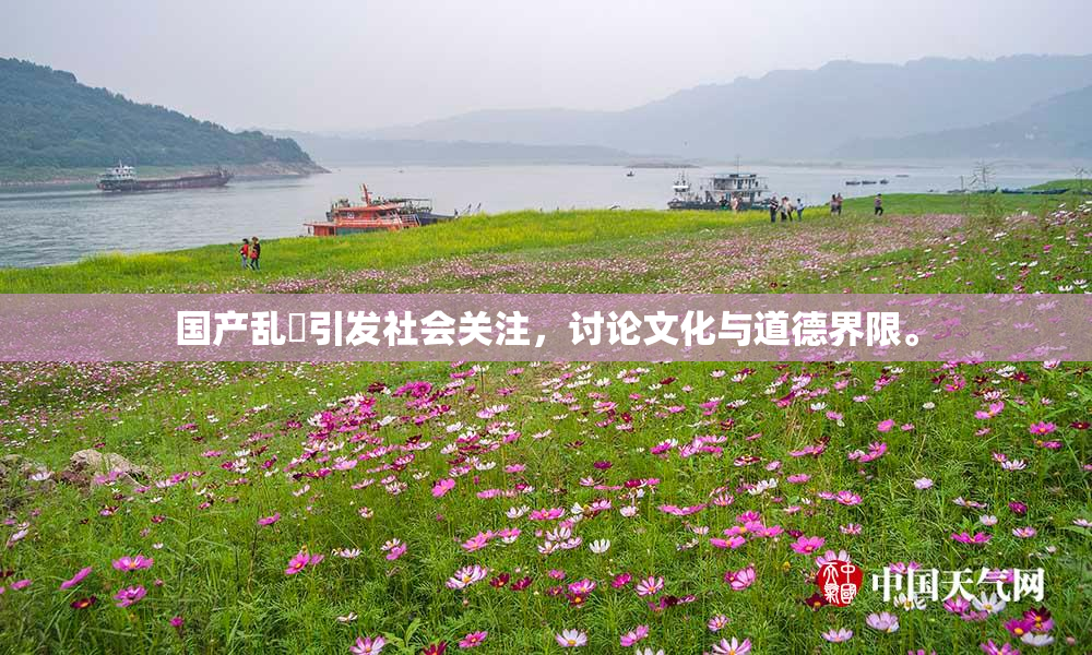国产乱婬引发社会关注，讨论文化与道德界限。