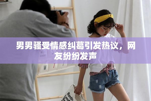 男男骚受情感纠葛引发热议，网友纷纷发声