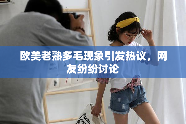 欧美老熟多毛现象引发热议，网友纷纷讨论
