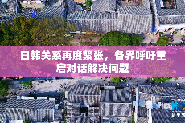 日韩关系再度紧张，各界呼吁重启对话解决问题