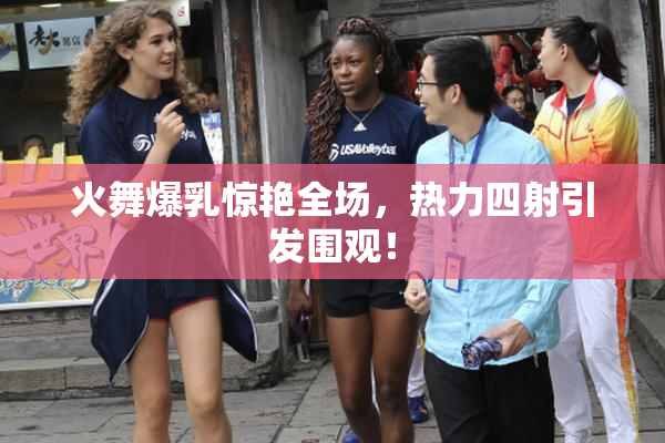 火舞爆乳惊艳全场，热力四射引发围观！