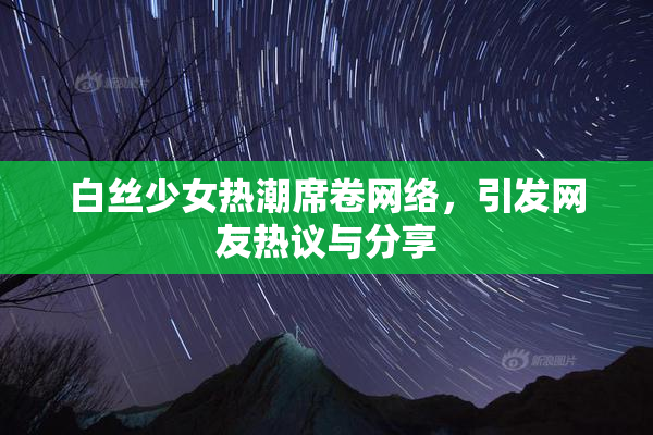 白丝少女热潮席卷网络，引发网友热议与分享