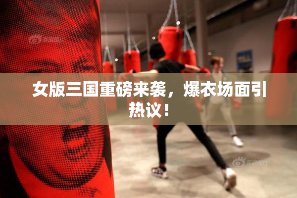 女版三国重磅来袭，爆衣场面引热议！