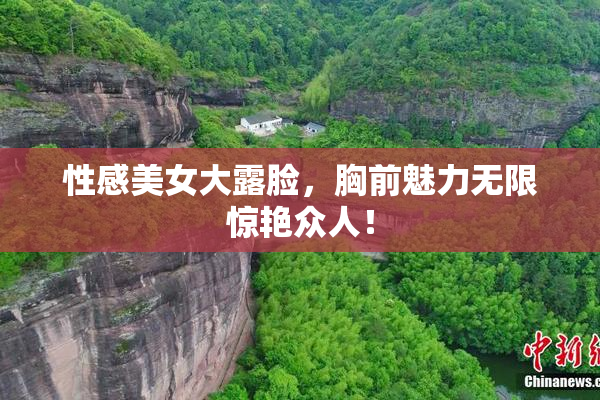 性感美女大露脸，胸前魅力无限惊艳众人！
