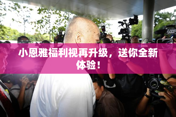 小恩雅福利视再升级，送你全新体验！