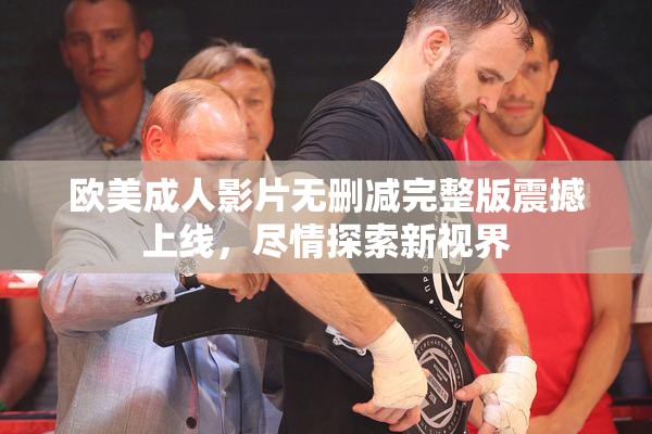 欧美成人影片无删减完整版震撼上线，尽情探索新视界