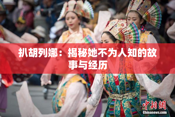 扒胡列娜：揭秘她不为人知的故事与经历