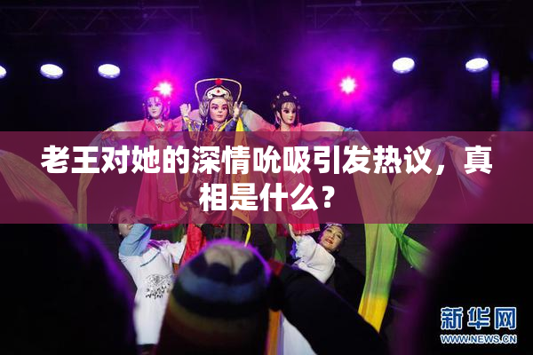 老王对她的深情吮吸引发热议，真相是什么？