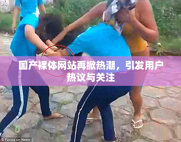 国产裸体网站再掀热潮，引发用户热议与关注