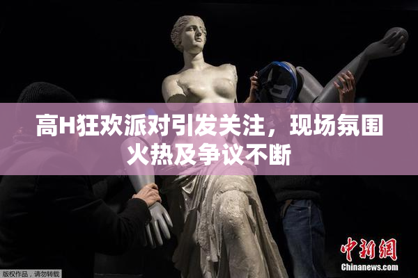 高H狂欢派对引发关注，现场氛围火热及争议不断