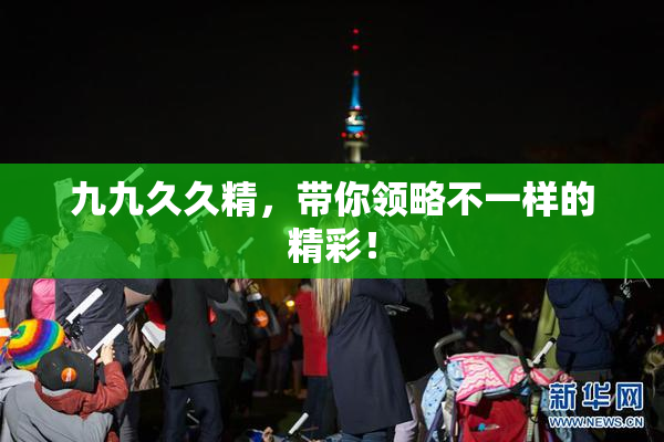 九九久久精，带你领略不一样的精彩！