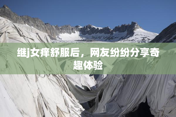 继j女痒舒服后，网友纷纷分享奇趣体验