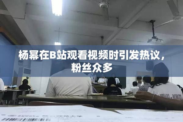 杨幂在B站观看视频时引发热议，粉丝众多