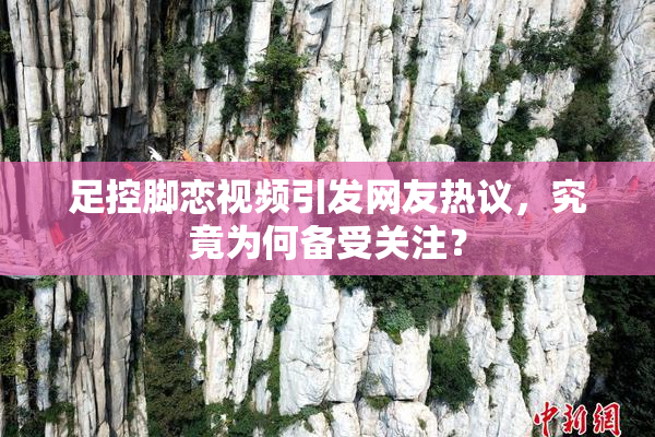 足控脚恋视频引发网友热议，究竟为何备受关注？