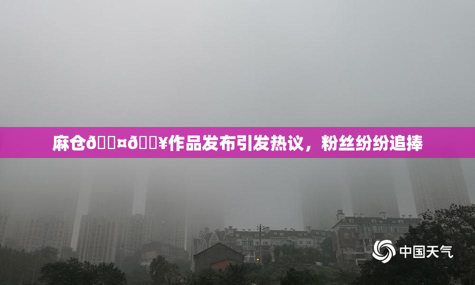 麻仓🖤🔥作品发布引发热议，粉丝纷纷追捧